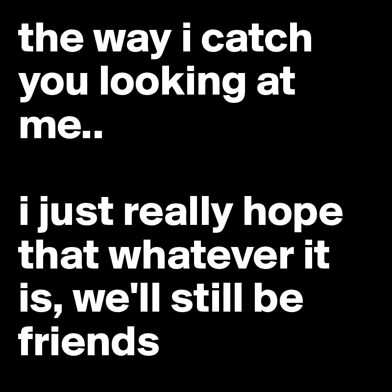 the way i catch you looking at me..

i just really hope that whatever it is, we'll still be friends