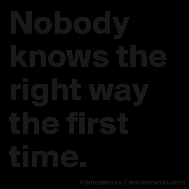 Nobody knows the right way the first time.