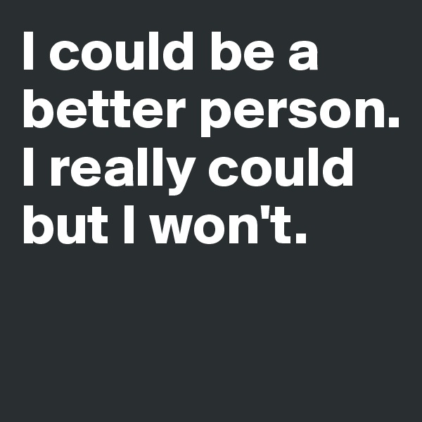 I could be a better person. I really could but I won't.

