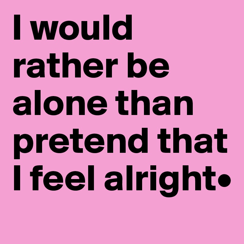 I would rather be alone than pretend that I feel alright•