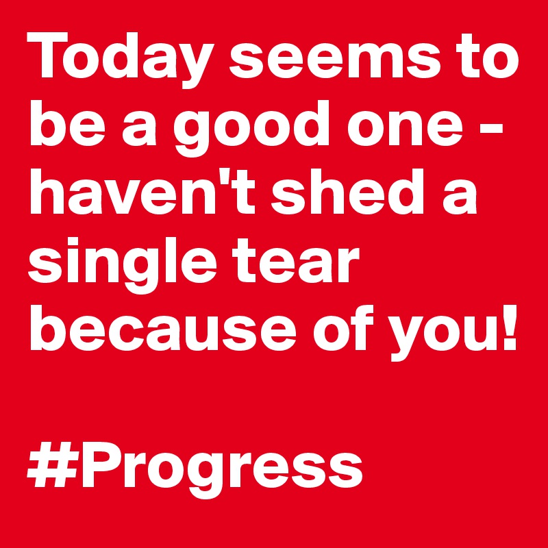 Today seems to be a good one - haven't shed a single tear because of you! 

#Progress 