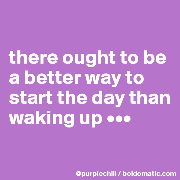 

there ought to be a better way to start the day than waking up •••
