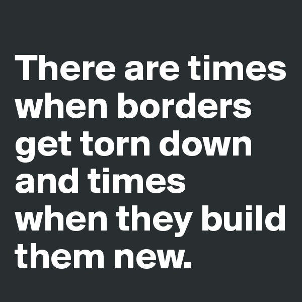 
There are times when borders get torn down and times when they build them new. 
