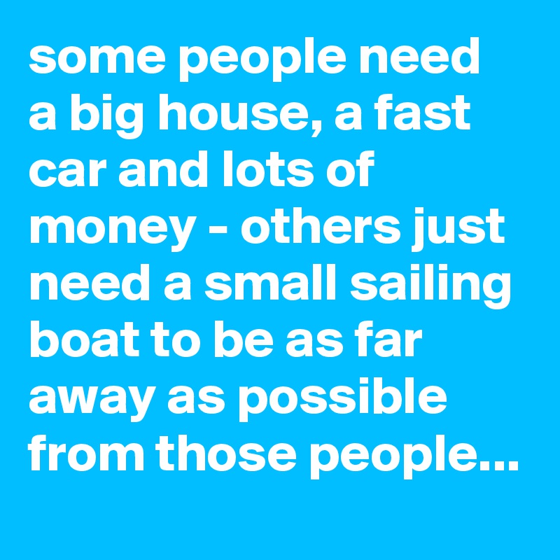 some people need a big house, a fast car and lots of money - others just need a small sailing boat to be as far away as possible from those people...