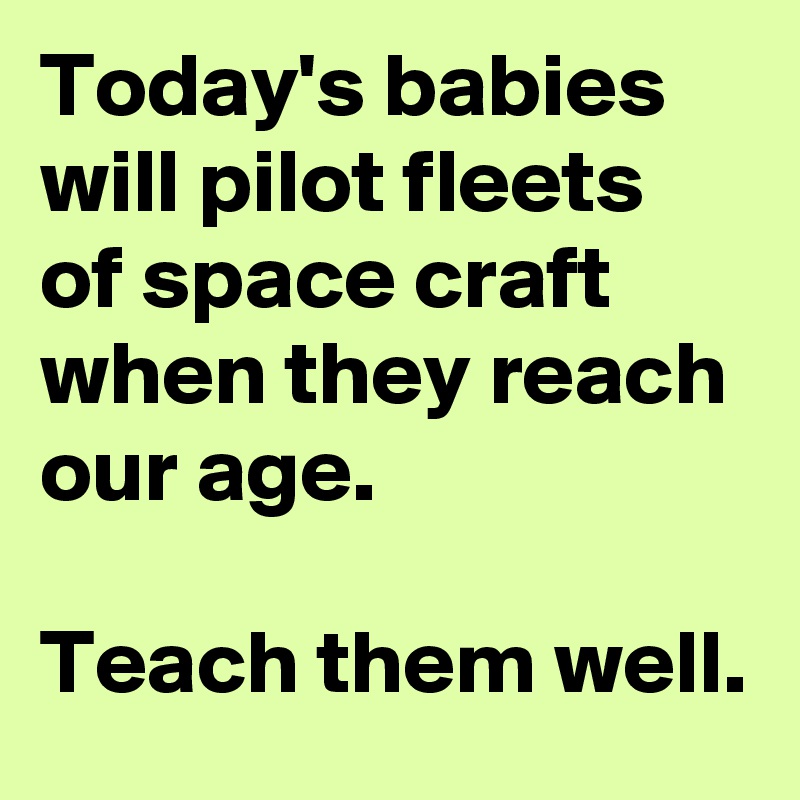 Today's babies will pilot fleets of space craft when they reach our age.  

Teach them well.