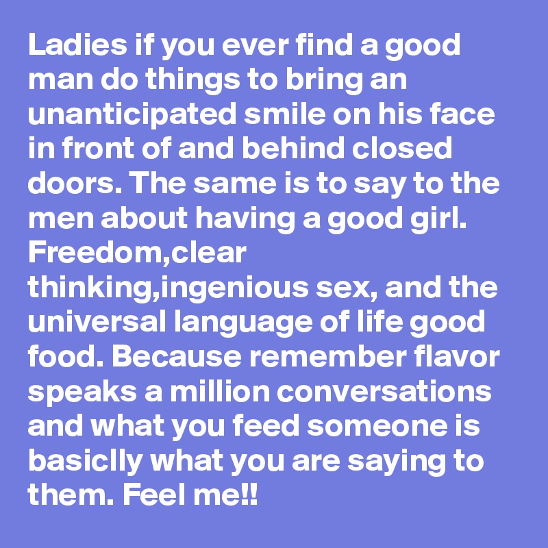 Ladies if you ever find a good man do things to bring an unanticipated smile on his face in front of and behind closed doors. The same is to say to the men about having a good girl. Freedom,clear thinking,ingenious sex, and the universal language of life good food. Because remember flavor speaks a million conversations and what you feed someone is basiclly what you are saying to them. Feel me!!