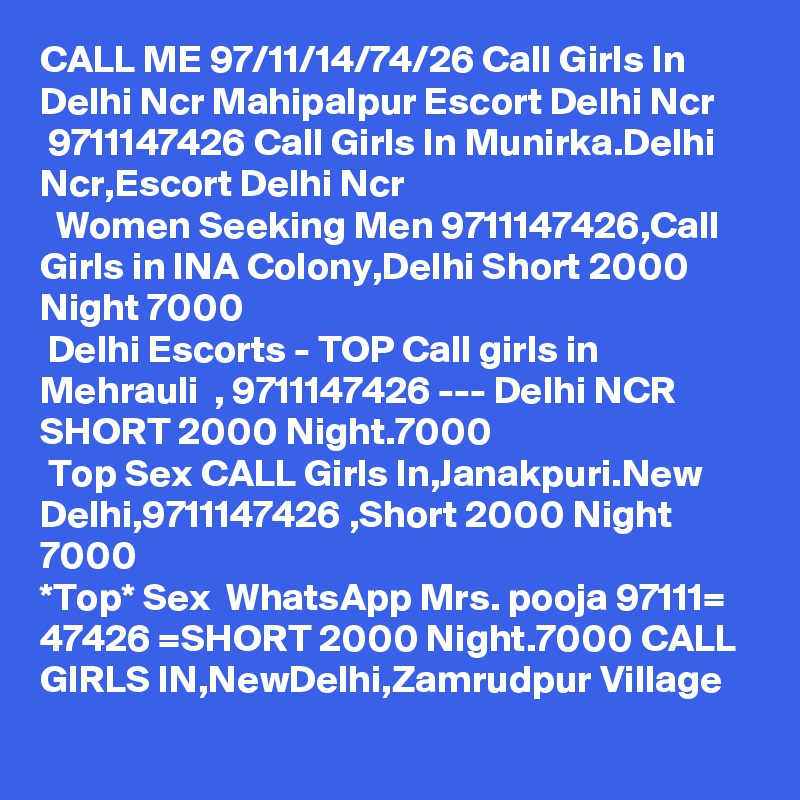 CALL ME 97/11/14/74/26 Call Girls In Delhi Ncr Mahipalpur Escort Delhi Ncr
 9711147426 Call Girls In Munirka.Delhi Ncr,Escort Delhi Ncr
  Women Seeking Men 9711147426,Call Girls in INA Colony,Delhi Short 2000 Night 7000
 Delhi Escorts - TOP Call girls in Mehrauli  , 9711147426 --- Delhi NCR SHORT 2000 Night.7000
 Top Sex CALL Girls In,Janakpuri.New Delhi,9711147426 ,Short 2000 Night 7000
*Top* Sex  WhatsApp Mrs. pooja 97111= 47426 =SHORT 2000 Night.7000 CALL GIRLS IN,NewDelhi,Zamrudpur Village
