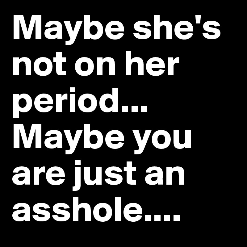 Maybe she's not on her period... Maybe you are just an asshole....