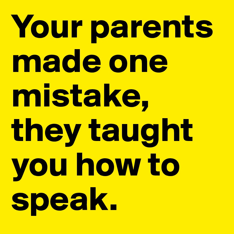 Your parents made one mistake, they taught you how to speak.