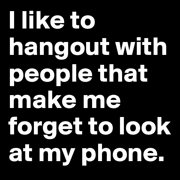I like to hangout with people that make me forget to look at my phone.