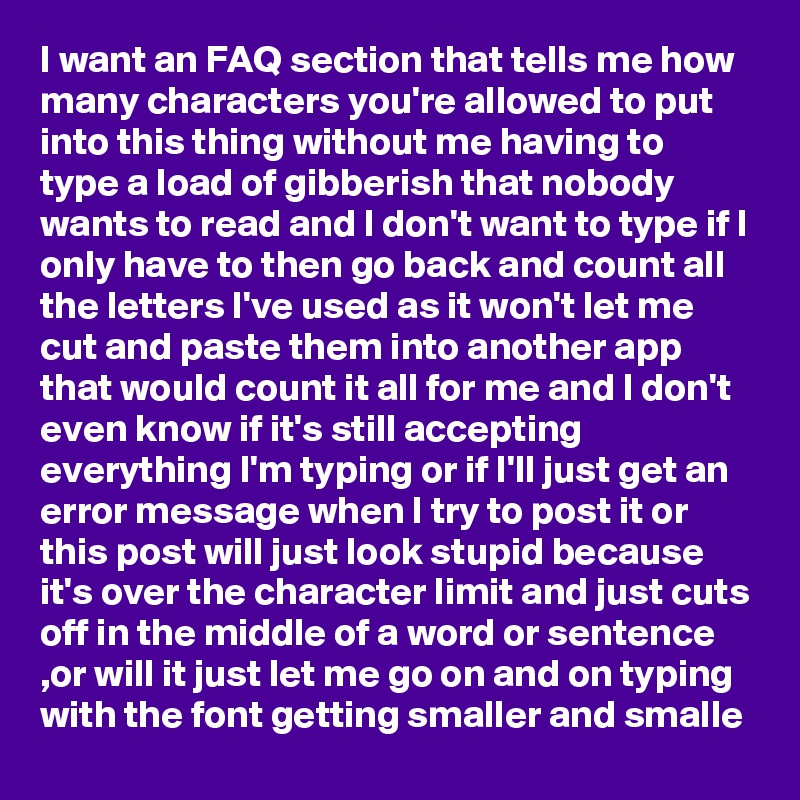 I want an FAQ section that tells me how many characters you're allowed to put into this thing without me having to type a load of gibberish that nobody wants to read and I don't want to type if I only have to then go back and count all the letters I've used as it won't let me cut and paste them into another app that would count it all for me and I don't even know if it's still accepting everything I'm typing or if I'll just get an error message when I try to post it or this post will just look stupid because it's over the character limit and just cuts off in the middle of a word or sentence  ,or will it just let me go on and on typing with the font getting smaller and smalle 