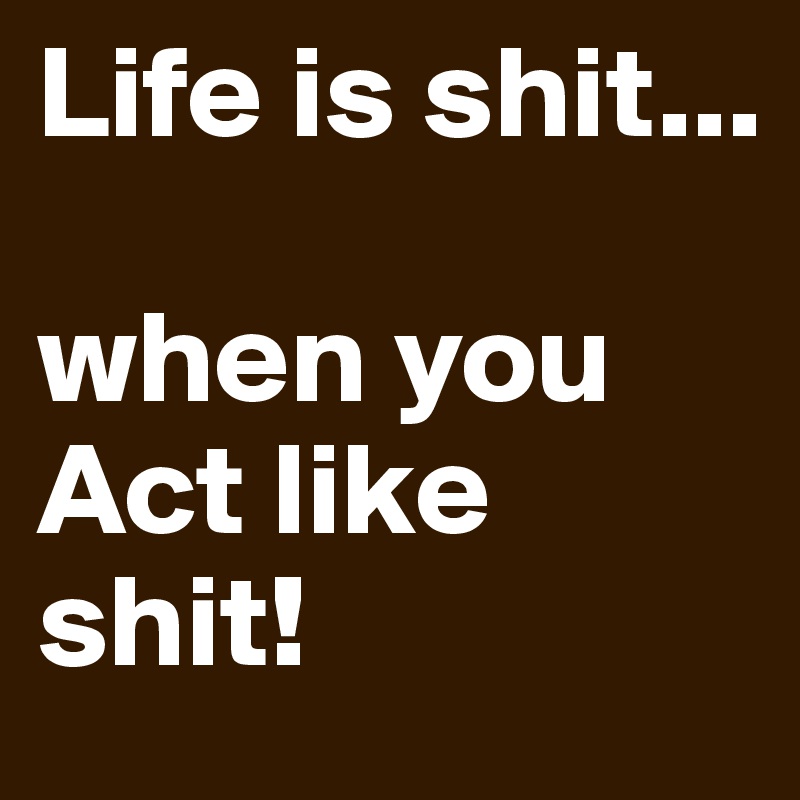 Life is shit...

when you Act like shit!