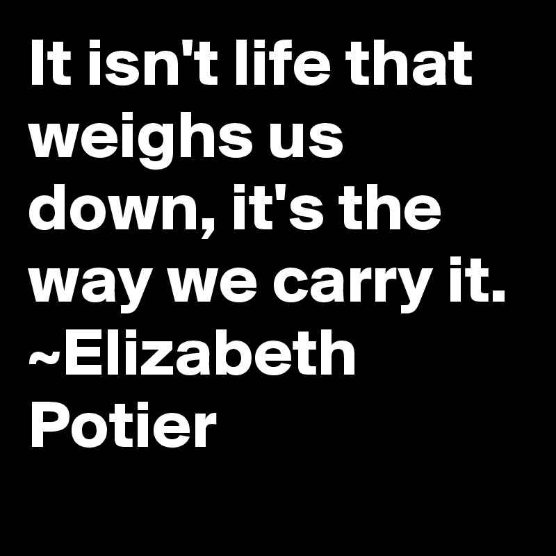 It isn't life that weighs us down, it's the way we carry it.
~Elizabeth Potier