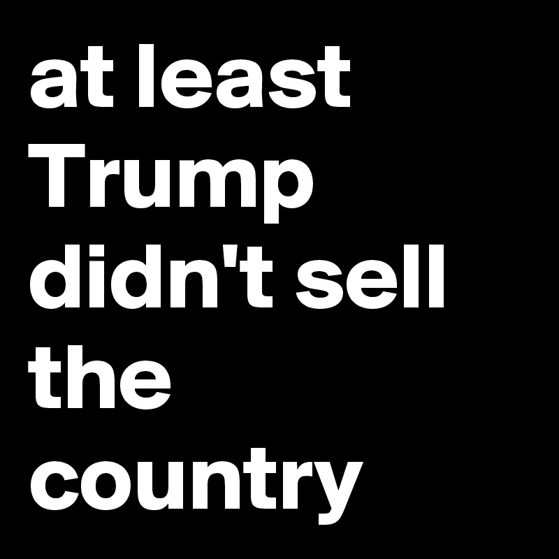 at least Trump didn't sell the country