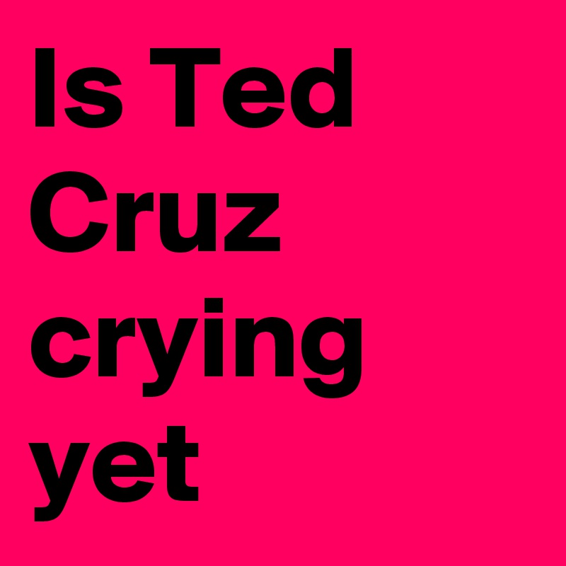 Is Ted Cruz crying yet