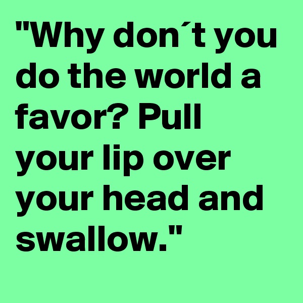 "Why don´t you do the world a favor? Pull your lip over your head and swallow."