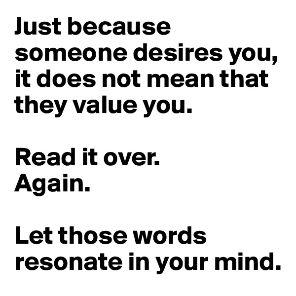 Just because someone desires you, it does not mean that they value you. 

Read it over.
Again.

Let those words resonate in your mind.