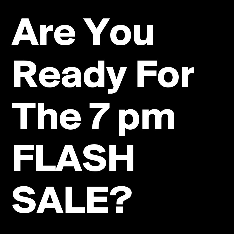 Are You Ready For The 7 pm FLASH SALE?