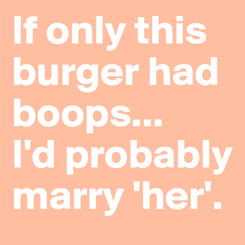 If only this burger had boops...
I'd probably marry 'her'.