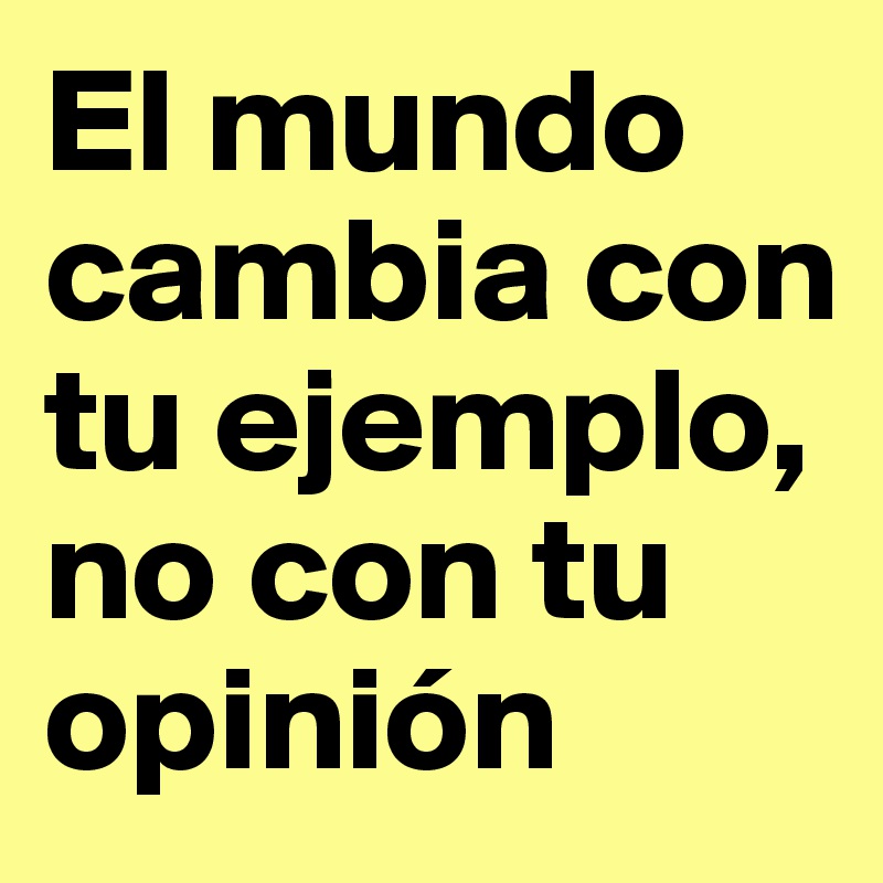 El mundo cambia con tu ejemplo, no con tu opinión