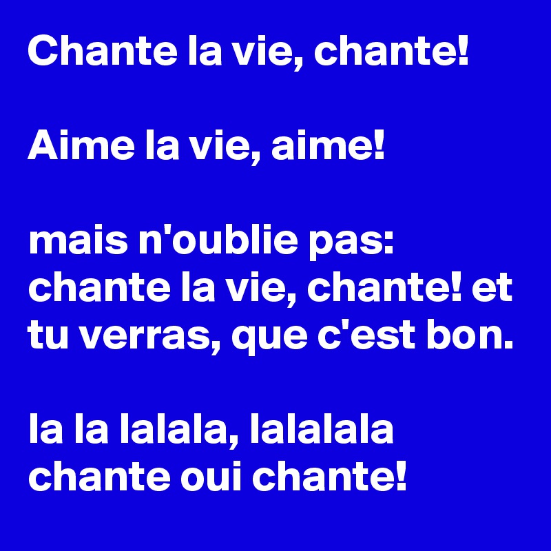 Chante la vie, chante!

Aime la vie, aime!

mais n'oublie pas: chante la vie, chante! et tu verras, que c'est bon.

la la lalala, lalalala chante oui chante!