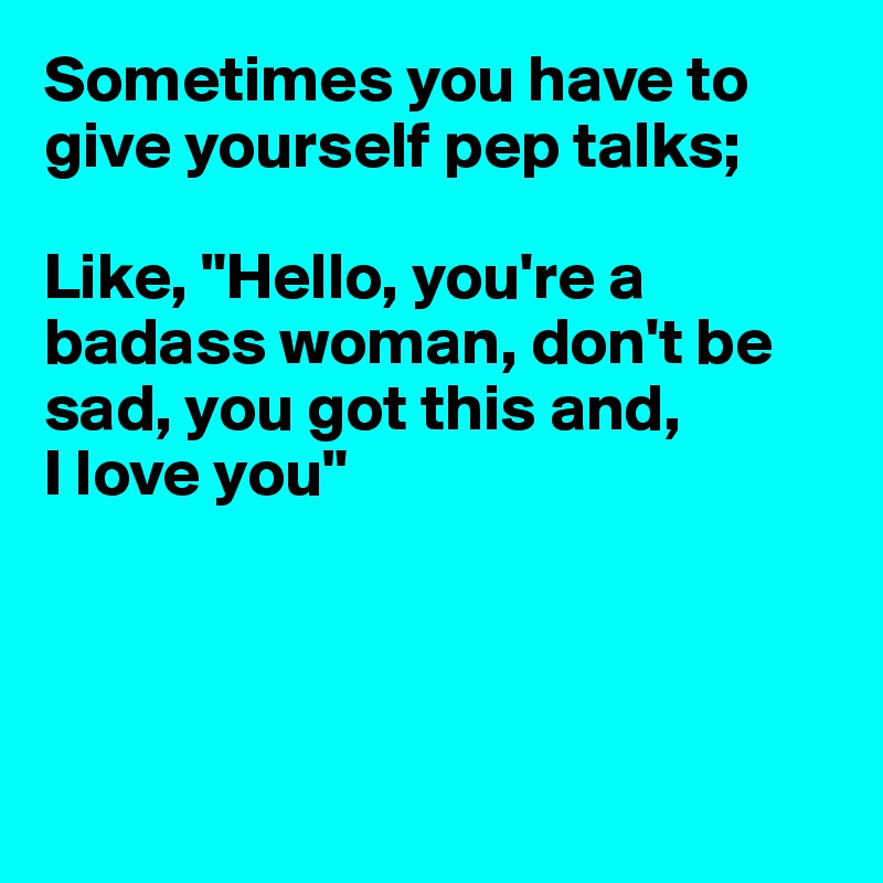 Sometimes you have to give yourself pep talks;

Like, "Hello, you're a badass woman, don't be sad, you got this and,
I love you"




