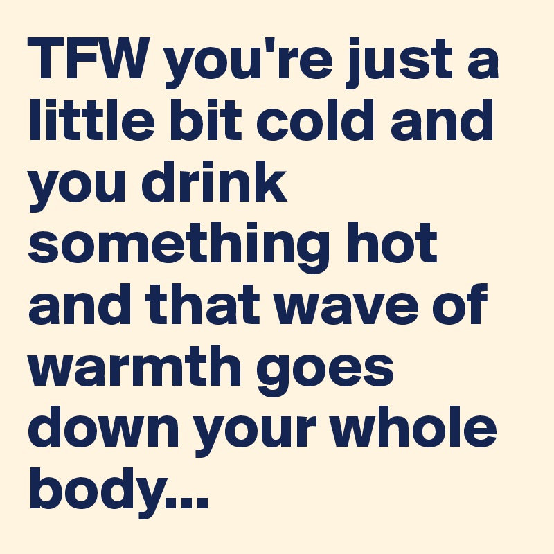 TFW you're just a little bit cold and you drink something hot and that wave of warmth goes down your whole body...