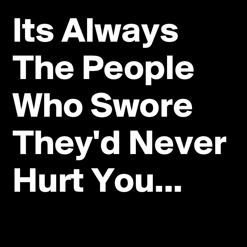 Its Always The People Who Swore They'd Never Hurt You...