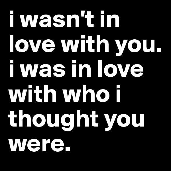 i wasn't in love with you. i was in love with who i thought you were. 