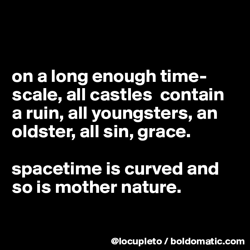 


on a long enough time-scale, all castles  contain a ruin, all youngsters, an oldster, all sin, grace. 

spacetime is curved and so is mother nature.

