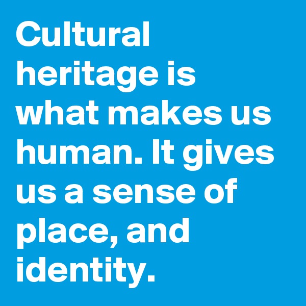 Cultural heritage is what makes us human. It gives us a sense of place, and identity.