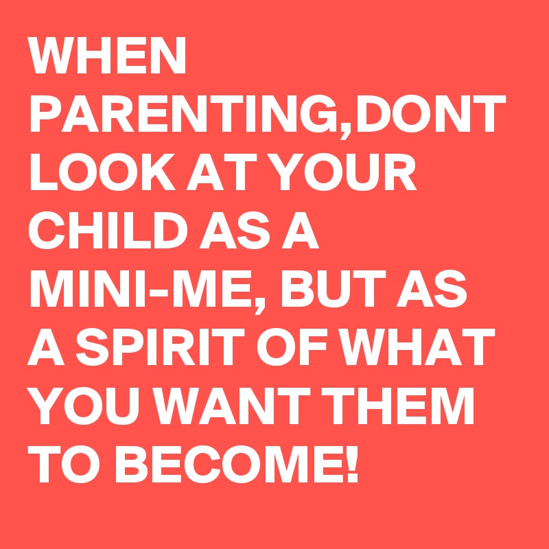 WHEN PARENTING,DONT LOOK AT YOUR CHILD AS A MINI-ME, BUT AS A SPIRIT OF WHAT YOU WANT THEM TO BECOME!