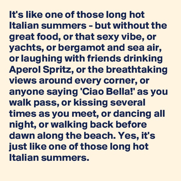 It's like one of those long hot Italian summers - but without the great food, or that sexy vibe, or yachts, or bergamot and sea air, or laughing with friends drinking Aperol Spritz, or the breathtaking views around every corner, or anyone saying 'Ciao Bella!' as you walk pass, or kissing several times as you meet, or dancing all night, or walking back before dawn along the beach. Yes, it's just like one of those long hot Italian summers.