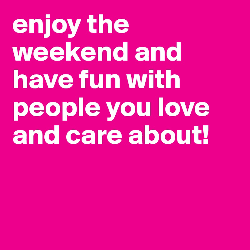 enjoy the weekend and have fun with people you love and care about!


