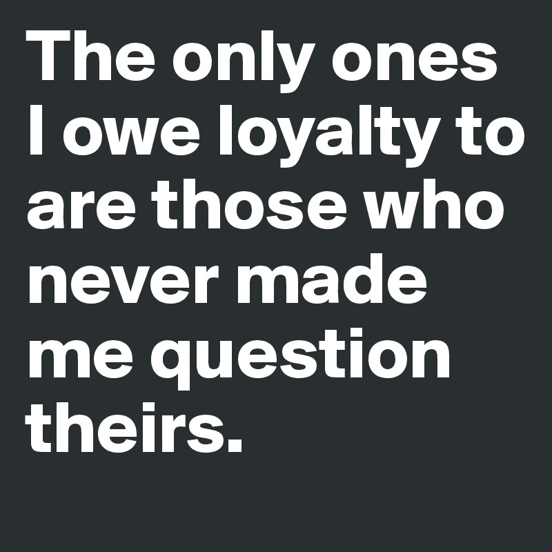 The only ones I owe loyalty to are those who never made me question theirs.