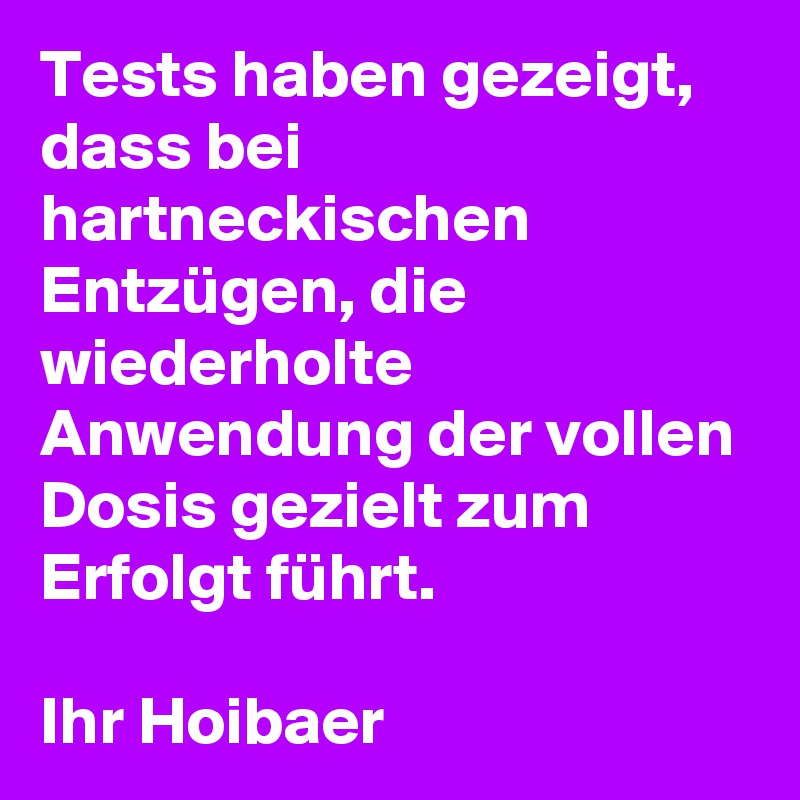 Tests haben gezeigt, dass bei hartneckischen Entzügen, die wiederholte Anwendung der vollen Dosis gezielt zum Erfolgt führt.

Ihr Hoibaer 