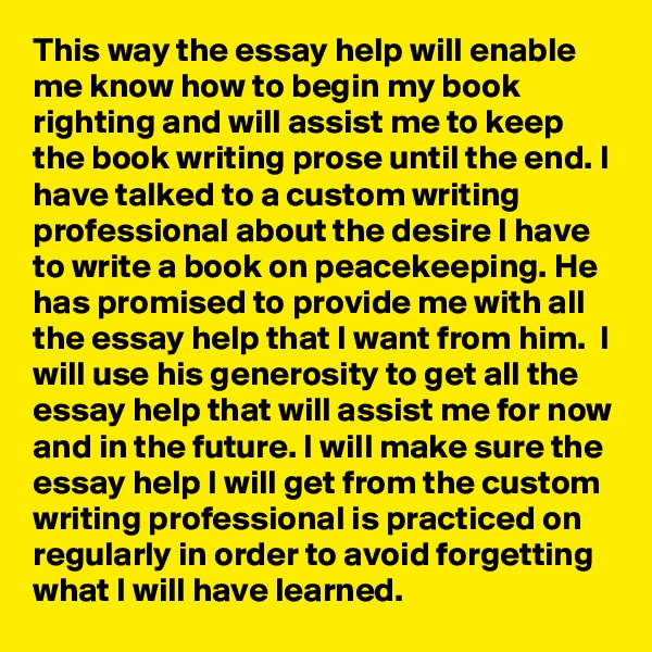 This way the essay help will enable me know how to begin my book righting and will assist me to keep the book writing prose until the end. I have talked to a custom writing professional about the desire I have to write a book on peacekeeping. He has promised to provide me with all the essay help that I want from him.  I will use his generosity to get all the essay help that will assist me for now and in the future. I will make sure the essay help I will get from the custom writing professional is practiced on regularly in order to avoid forgetting what I will have learned.
