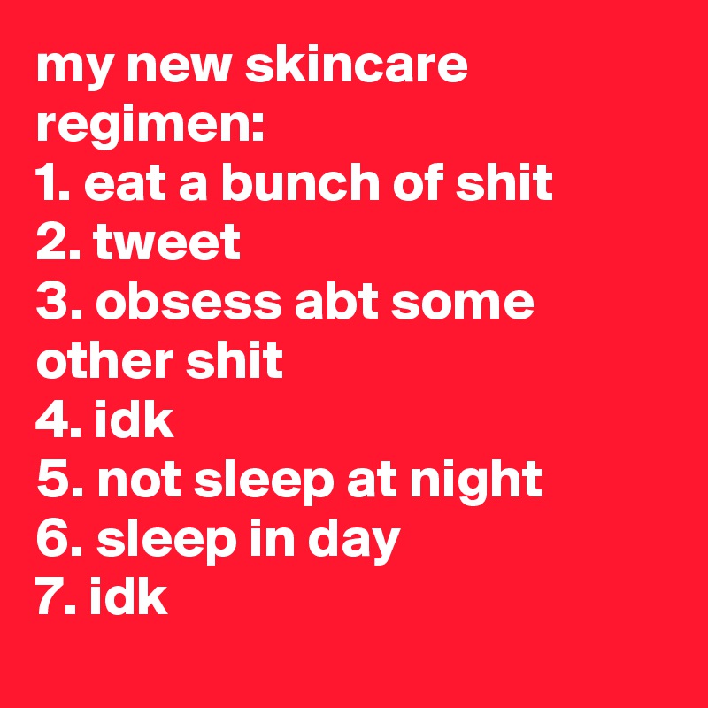 my new skincare regimen:
1. eat a bunch of shit
2. tweet
3. obsess abt some other shit
4. idk
5. not sleep at night
6. sleep in day
7. idk