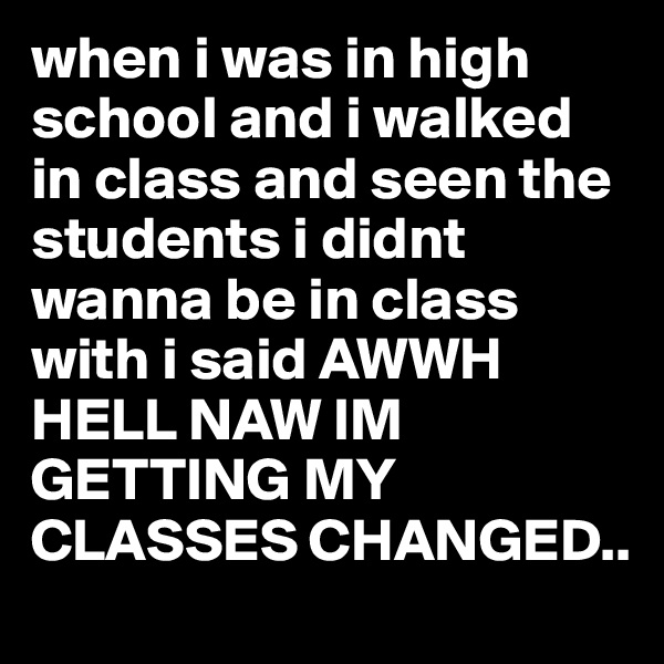when i was in high school and i walked in class and seen the students i didnt wanna be in class with i said AWWH HELL NAW IM GETTING MY CLASSES CHANGED..