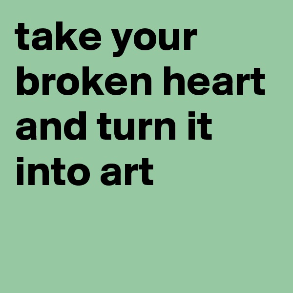 take your broken heart and turn it into art
