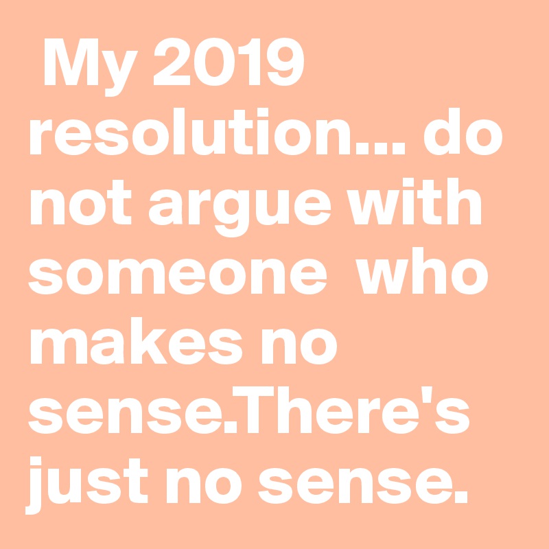  My 2019 resolution... do not argue with someone  who makes no sense.There's just no sense.