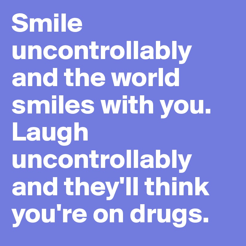Smile uncontrollably and the world smiles with you. Laugh uncontrollably and they'll think you're on drugs.