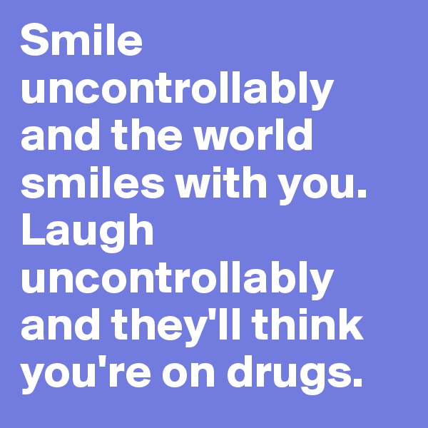 Smile uncontrollably and the world smiles with you. Laugh uncontrollably and they'll think you're on drugs.