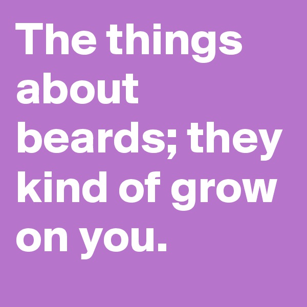The things about beards; they kind of grow on you.