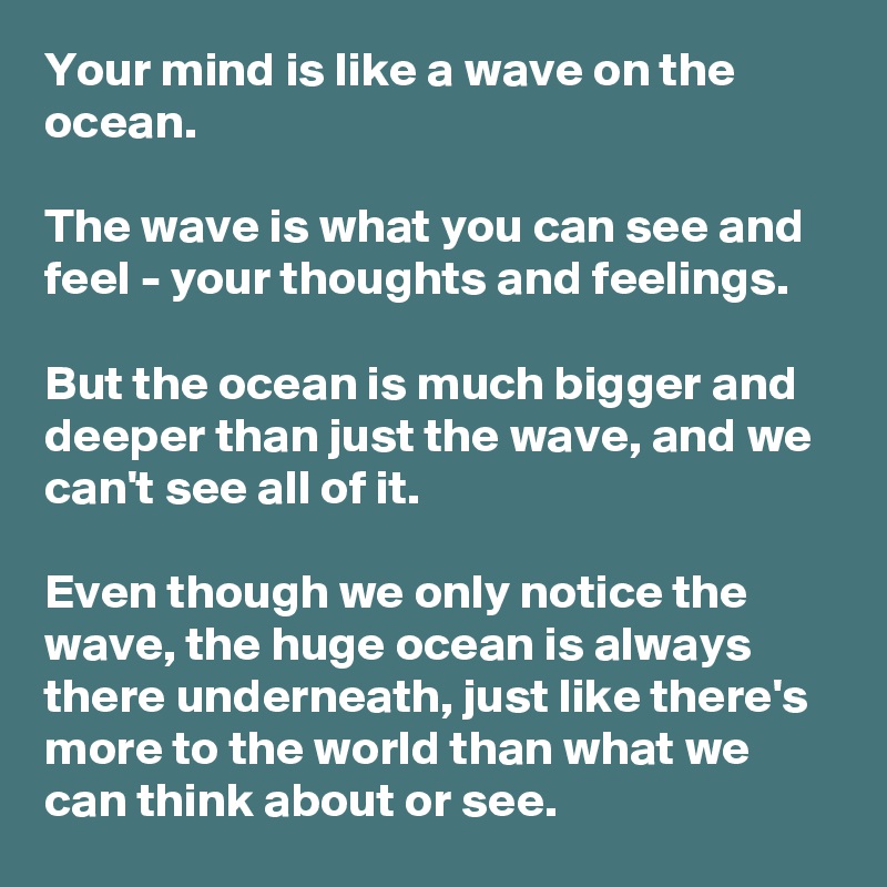 Your mind is like a wave on the ocean. 

The wave is what you can see and feel - your thoughts and feelings. 

But the ocean is much bigger and deeper than just the wave, and we can't see all of it. 

Even though we only notice the wave, the huge ocean is always there underneath, just like there's more to the world than what we can think about or see.