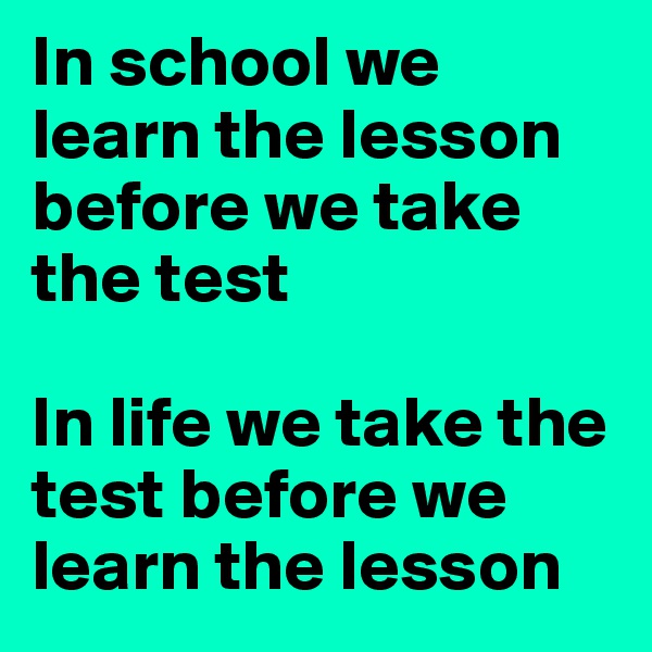 In school we learn the lesson before we take the test

In life we take the test before we learn the lesson 
