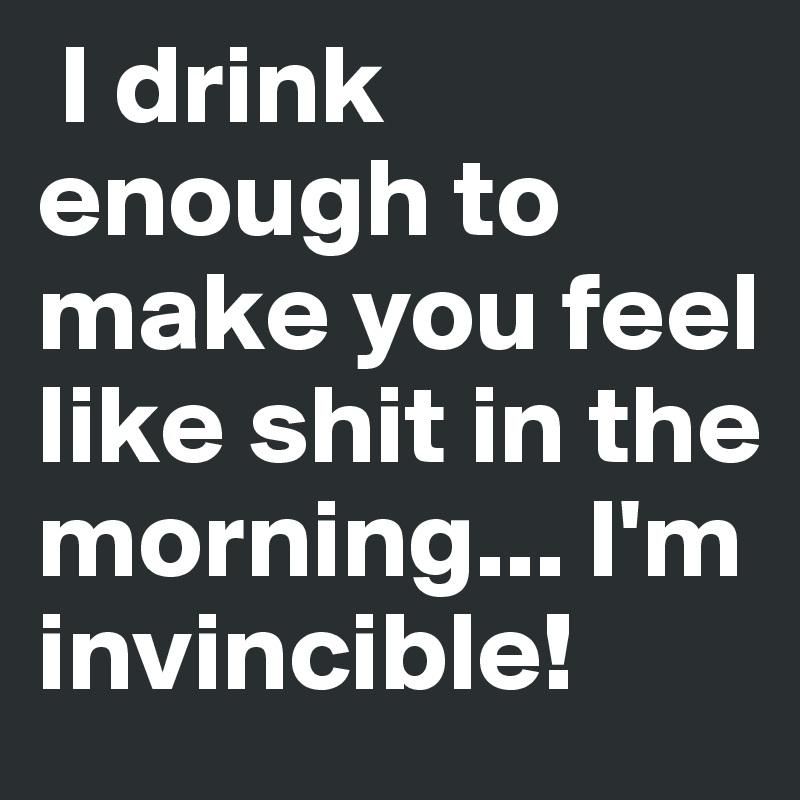  I drink enough to make you feel like shit in the morning... I'm invincible!