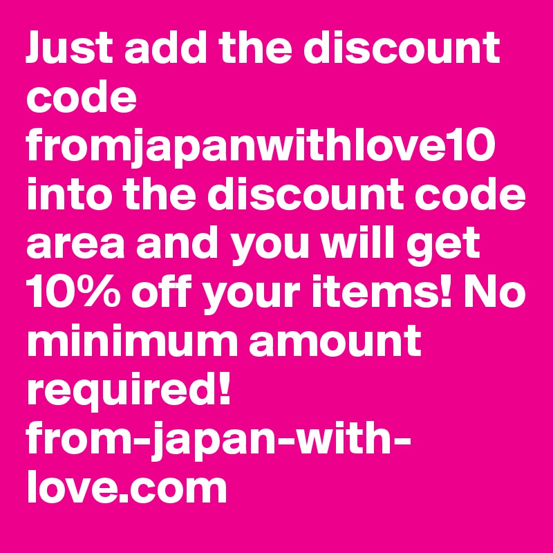 Just add the discount code fromjapanwithlove10 into the discount code area and you will get 10% off your items! No minimum amount required!
from-japan-with-love.com