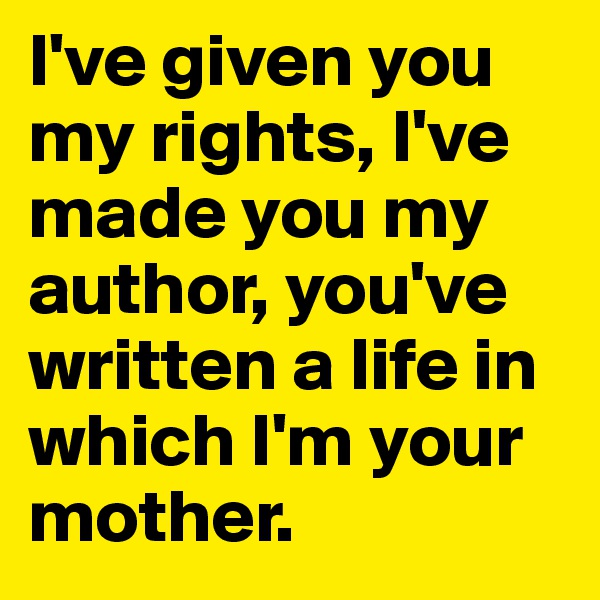 I've given you my rights, I've made you my author, you've written a life in which I'm your mother.