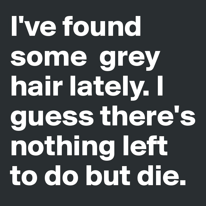 I've found some  grey hair lately. I guess there's nothing left to do but die.